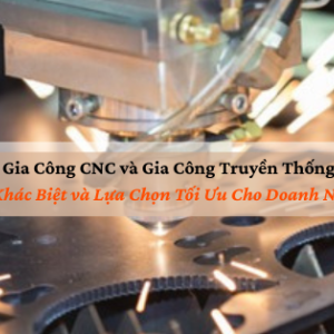Gia Công CNC và Gia Công Truyền Thống: Sự Khác Biệt và Lựa Chọn Tối Ưu